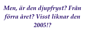 Men, är den djupfryst? Från förra året? Visst liknar den 2005!?